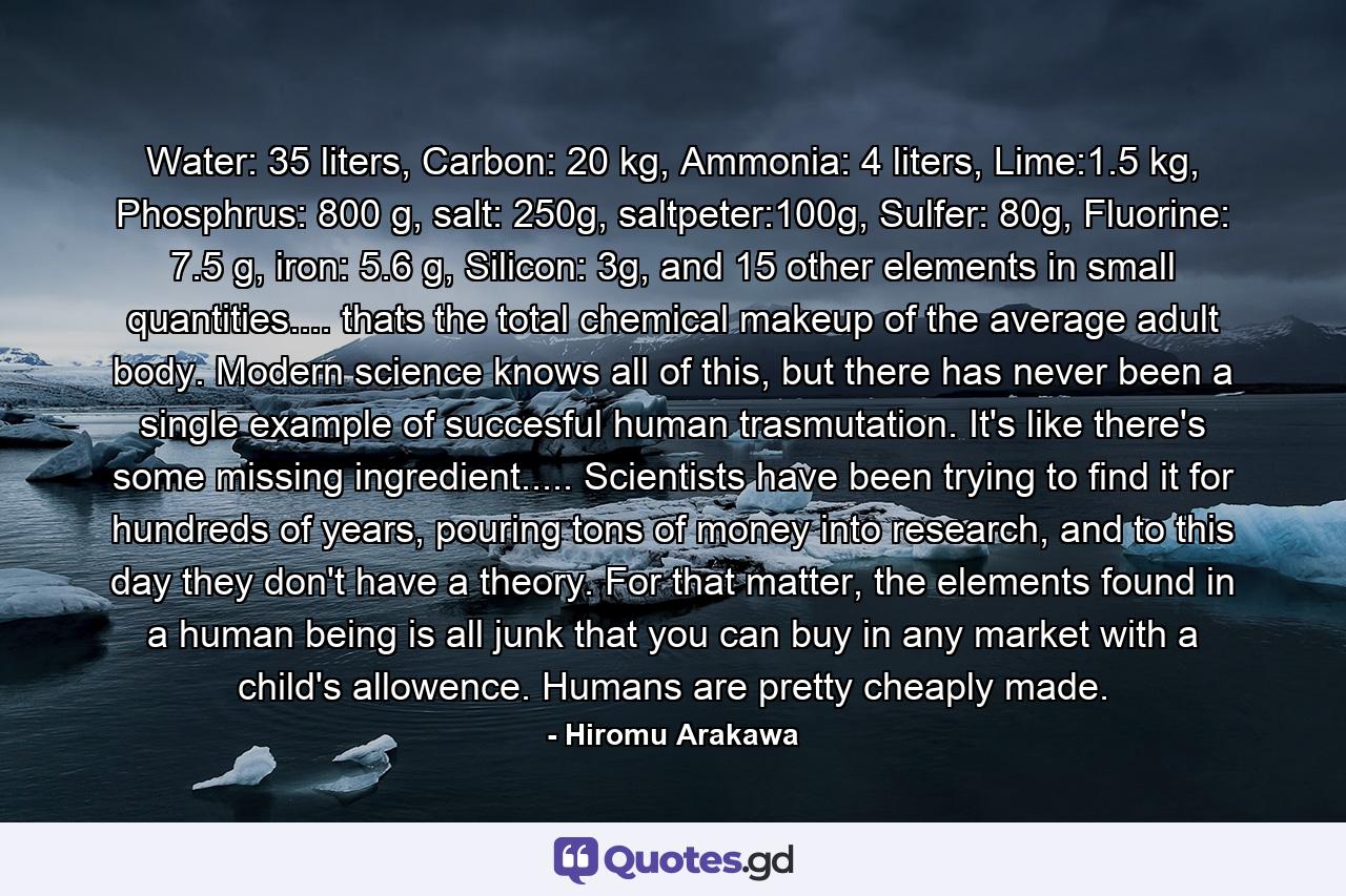 Water: 35 liters, Carbon: 20 kg, Ammonia: 4 liters, Lime:1.5 kg, Phosphrus: 800 g, salt: 250g, saltpeter:100g, Sulfer: 80g, Fluorine: 7.5 g, iron: 5.6 g, Silicon: 3g, and 15 other elements in small quantities.... thats the total chemical makeup of the average adult body. Modern science knows all of this, but there has never been a single example of succesful human trasmutation. It's like there's some missing ingredient..... Scientists have been trying to find it for hundreds of years, pouring tons of money into research, and to this day they don't have a theory. For that matter, the elements found in a human being is all junk that you can buy in any market with a child's allowence. Humans are pretty cheaply made. - Quote by Hiromu Arakawa