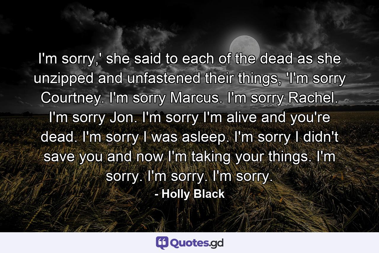 I'm sorry,' she said to each of the dead as she unzipped and unfastened their things, 'I'm sorry Courtney. I'm sorry Marcus. I'm sorry Rachel. I'm sorry Jon. I'm sorry I'm alive and you're dead. I'm sorry I was asleep. I'm sorry I didn't save you and now I'm taking your things. I'm sorry. I'm sorry. I'm sorry. - Quote by Holly Black