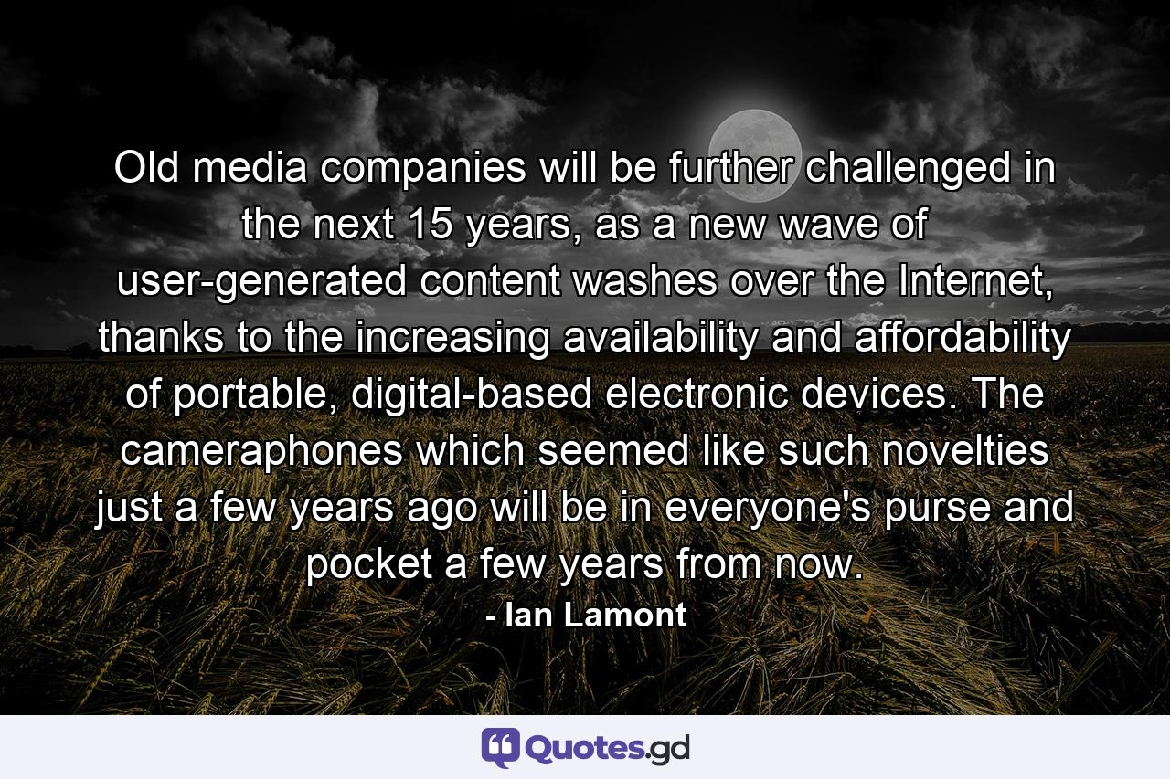 Old media companies will be further challenged in the next 15 years, as a new wave of user-generated content washes over the Internet, thanks to the increasing availability and affordability of portable, digital-based electronic devices. The cameraphones which seemed like such novelties just a few years ago will be in everyone's purse and pocket a few years from now. - Quote by Ian Lamont