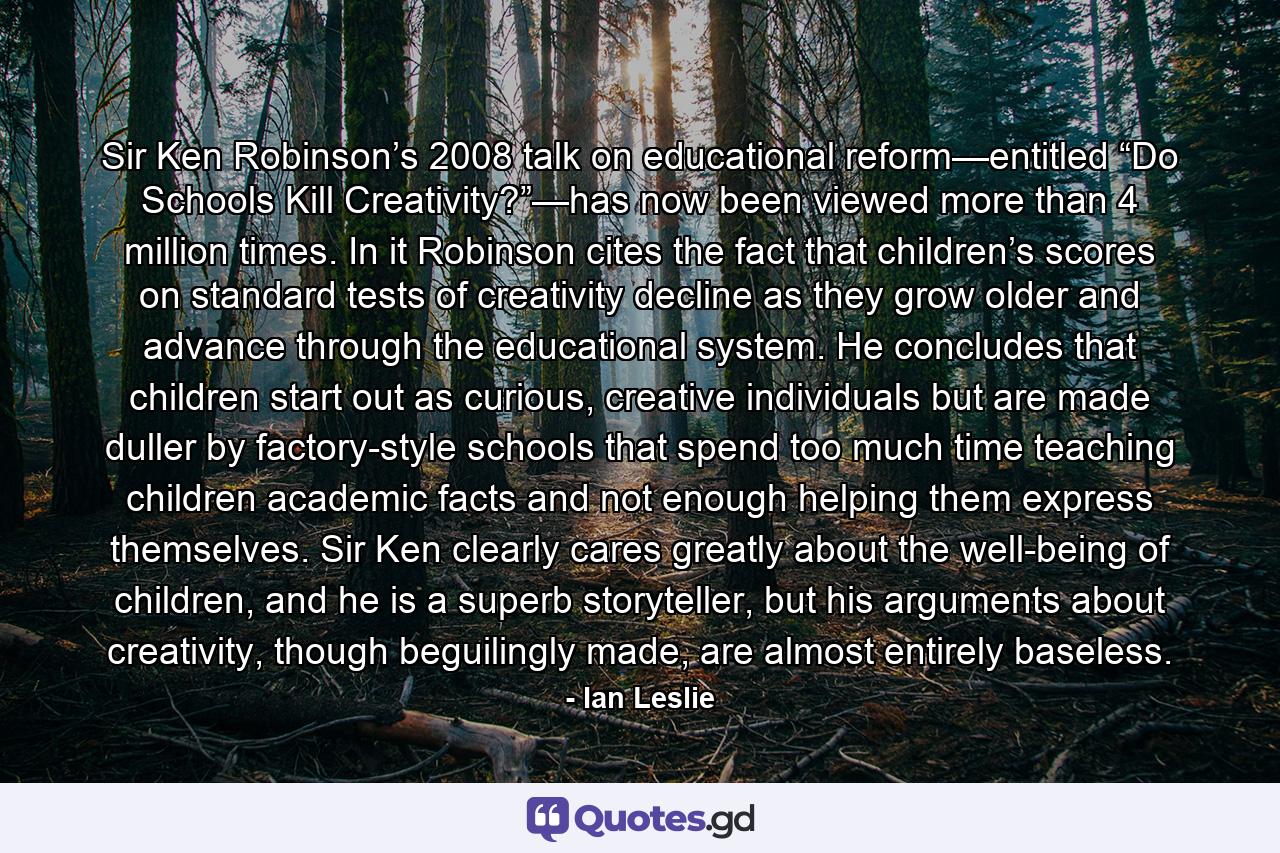 Sir Ken Robinson’s 2008 talk on educational reform—entitled “Do Schools Kill Creativity?”—has now been viewed more than 4 million times. In it Robinson cites the fact that children’s scores on standard tests of creativity decline as they grow older and advance through the educational system. He concludes that children start out as curious, creative individuals but are made duller by factory-style schools that spend too much time teaching children academic facts and not enough helping them express themselves. Sir Ken clearly cares greatly about the well-being of children, and he is a superb storyteller, but his arguments about creativity, though beguilingly made, are almost entirely baseless. - Quote by Ian Leslie