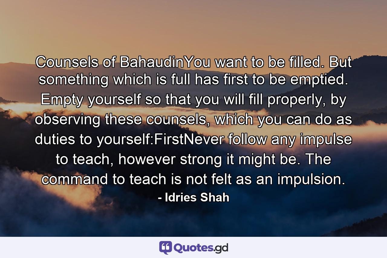 Counsels of BahaudinYou want to be filled. But something which is full has first to be emptied. Empty yourself so that you will fill properly, by observing these counsels, which you can do as duties to yourself:FirstNever follow any impulse to teach, however strong it might be. The command to teach is not felt as an impulsion. - Quote by Idries Shah