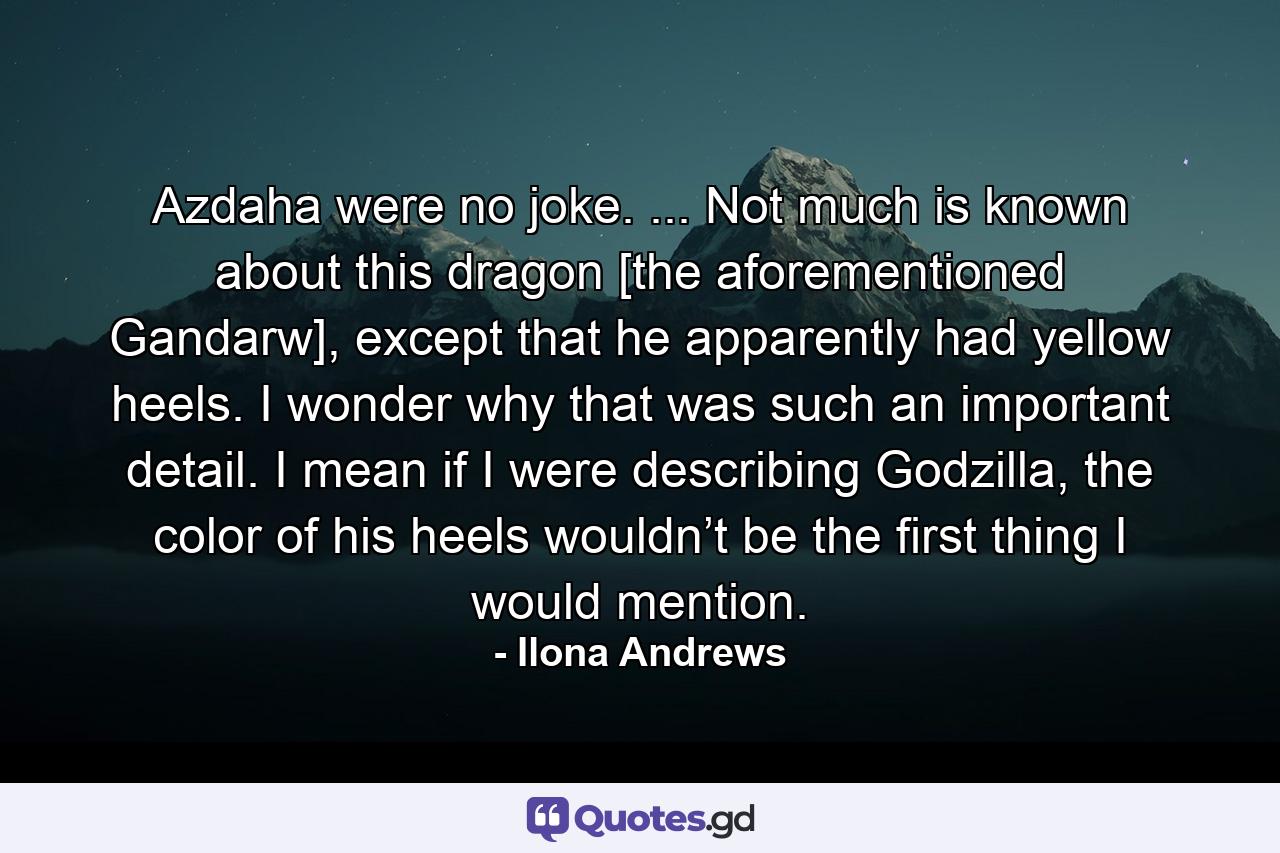 Azdaha were no joke. ... Not much is known about this dragon [the aforementioned Gandarw], except that he apparently had yellow heels. I wonder why that was such an important detail. I mean if I were describing Godzilla, the color of his heels wouldn’t be the first thing I would mention. - Quote by Ilona Andrews