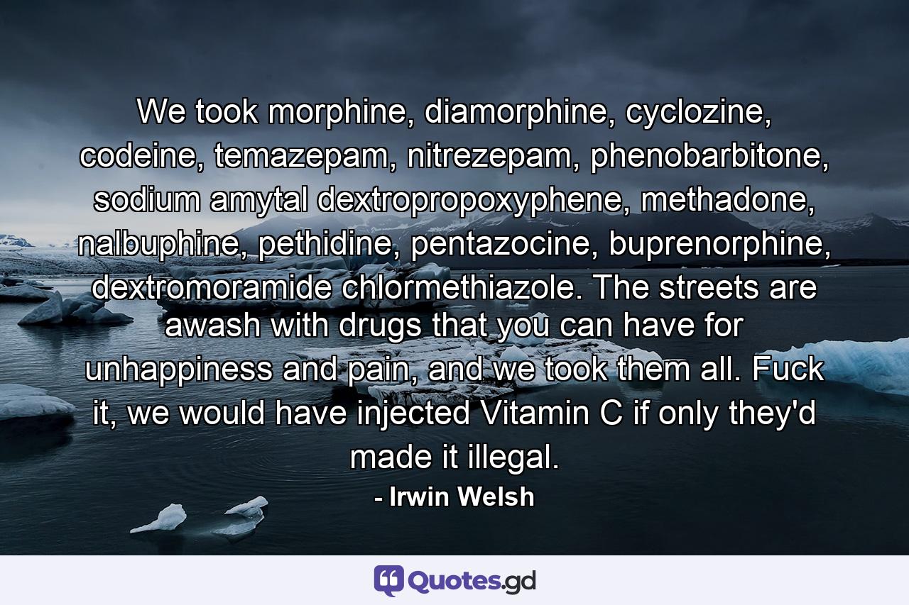 We took morphine, diamorphine, cyclozine, codeine, temazepam, nitrezepam, phenobarbitone, sodium amytal dextropropoxyphene, methadone, nalbuphine, pethidine, pentazocine, buprenorphine, dextromoramide chlormethiazole. The streets are awash with drugs that you can have for unhappiness and pain, and we took them all. Fuck it, we would have injected Vitamin C if only they'd made it illegal. - Quote by Irwin Welsh