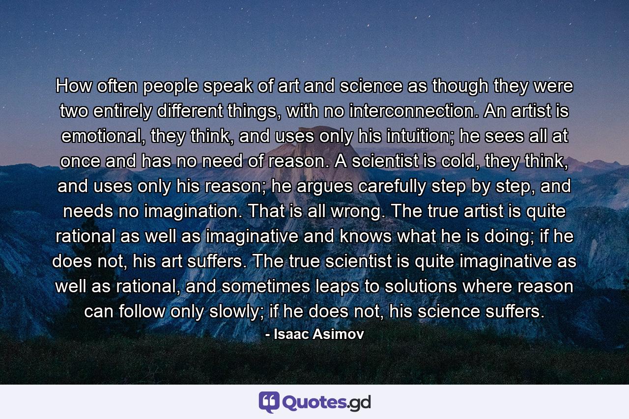 How often people speak of art and science as though they were two entirely different things, with no interconnection. An artist is emotional, they think, and uses only his intuition; he sees all at once and has no need of reason. A scientist is cold, they think, and uses only his reason; he argues carefully step by step, and needs no imagination. That is all wrong. The true artist is quite rational as well as imaginative and knows what he is doing; if he does not, his art suffers. The true scientist is quite imaginative as well as rational, and sometimes leaps to solutions where reason can follow only slowly; if he does not, his science suffers. - Quote by Isaac Asimov