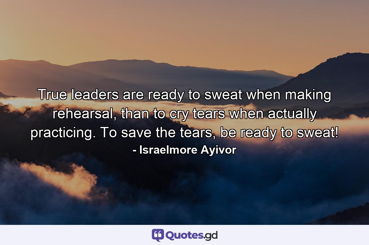 True leaders are ready to sweat when making rehearsal, than to cry tears when actually practicing. To save the tears, be ready to sweat! - Quote by Israelmore Ayivor