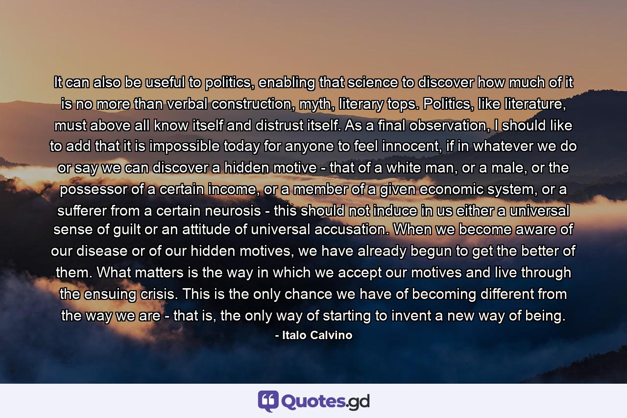 It can also be useful to politics, enabling that science to discover how much of it is no more than verbal construction, myth, literary tops. Politics, like literature, must above all know itself and distrust itself. As a final observation, I should like to add that it is impossible today for anyone to feel innocent, if in whatever we do or say we can discover a hidden motive - that of a white man, or a male, or the possessor of a certain income, or a member of a given economic system, or a sufferer from a certain neurosis - this should not induce in us either a universal sense of guilt or an attitude of universal accusation. When we become aware of our disease or of our hidden motives, we have already begun to get the better of them. What matters is the way in which we accept our motives and live through the ensuing crisis. This is the only chance we have of becoming different from the way we are - that is, the only way of starting to invent a new way of being. - Quote by Italo Calvino