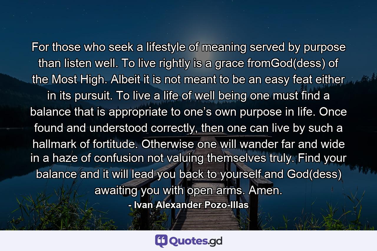 For those who seek a lifestyle of meaning served by purpose than listen well. To live rightly is a grace fromGod(dess) of the Most High. Albeit it is not meant to be an easy feat either in its pursuit. To live a life of well being one must find a balance that is appropriate to one’s own purpose in life. Once found and understood correctly, then one can live by such a hallmark of fortitude. Otherwise one will wander far and wide in a haze of confusion not valuing themselves truly. Find your balance and it will lead you back to yourself and God(dess) awaiting you with open arms. Amen. - Quote by Ivan Alexander Pozo-Illas