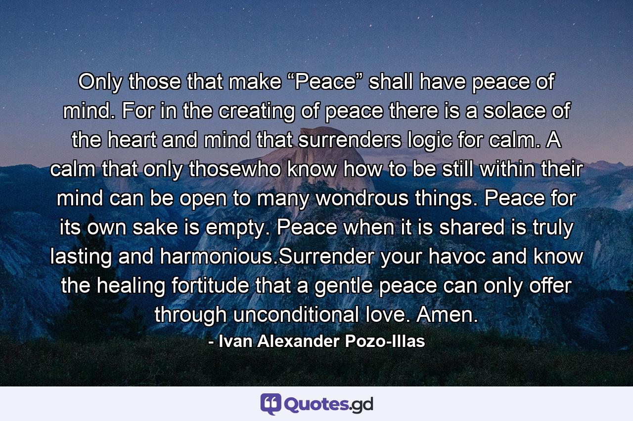 Only those that make “Peace” shall have peace of mind. For in the creating of peace there is a solace of the heart and mind that surrenders logic for calm. A calm that only thosewho know how to be still within their mind can be open to many wondrous things. Peace for its own sake is empty. Peace when it is shared is truly lasting and harmonious.Surrender your havoc and know the healing fortitude that a gentle peace can only offer through unconditional love. Amen. - Quote by Ivan Alexander Pozo-Illas