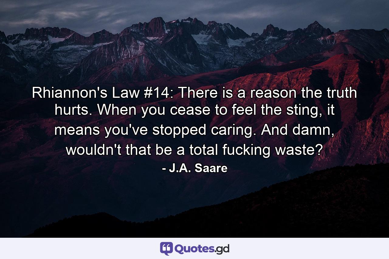 Rhiannon's Law #14: There is a reason the truth hurts. When you cease to feel the sting, it means you've stopped caring. And damn, wouldn't that be a total fucking waste? - Quote by J.A. Saare