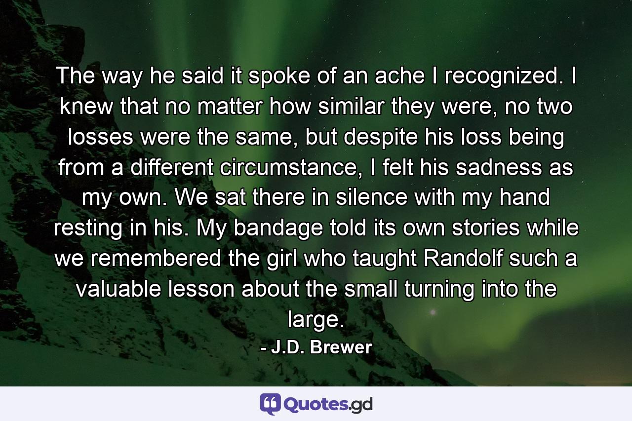 The way he said it spoke of an ache I recognized. I knew that no matter how similar they were, no two losses were the same, but despite his loss being from a different circumstance, I felt his sadness as my own. We sat there in silence with my hand resting in his. My bandage told its own stories while we remembered the girl who taught Randolf such a valuable lesson about the small turning into the large. - Quote by J.D. Brewer