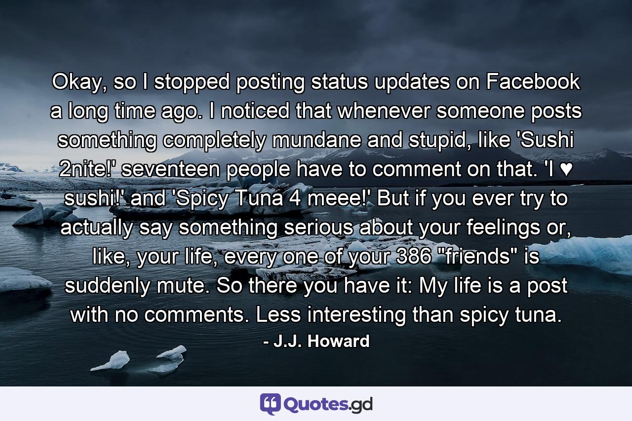 Okay, so I stopped posting status updates on Facebook a long time ago. I noticed that whenever someone posts something completely mundane and stupid, like 'Sushi 2nite!' seventeen people have to comment on that. 'I ♥ sushi!' and 'Spicy Tuna 4 meee!' But if you ever try to actually say something serious about your feelings or, like, your life, every one of your 386 