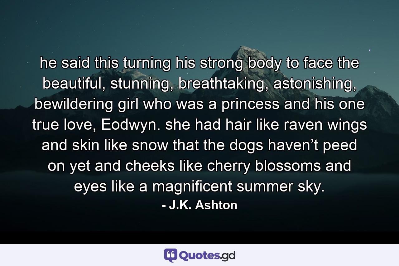 he said this turning his strong body to face the beautiful, stunning, breathtaking, astonishing, bewildering girl who was a princess and his one true love, Eodwyn. she had hair like raven wings and skin like snow that the dogs haven’t peed on yet and cheeks like cherry blossoms and eyes like a magnificent summer sky. - Quote by J.K. Ashton