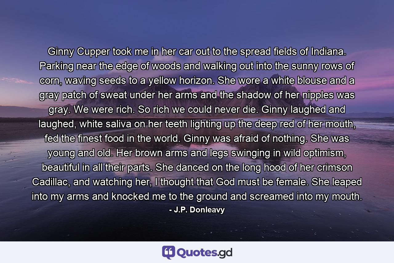 Ginny Cupper took me in her car out to the spread fields of Indiana. Parking near the edge of woods and walking out into the sunny rows of corn, waving seeds to a yellow horizon. She wore a white blouse and a gray patch of sweat under her arms and the shadow of her nipples was gray. We were rich. So rich we could never die. Ginny laughed and laughed, white saliva on her teeth lighting up the deep red of her mouth, fed the finest food in the world. Ginny was afraid of nothing. She was young and old. Her brown arms and legs swinging in wild optimism, beautiful in all their parts. She danced on the long hood of her crimson Cadillac, and watching her, I thought that God must be female. She leaped into my arms and knocked me to the ground and screamed into my mouth. - Quote by J.P. Donleavy