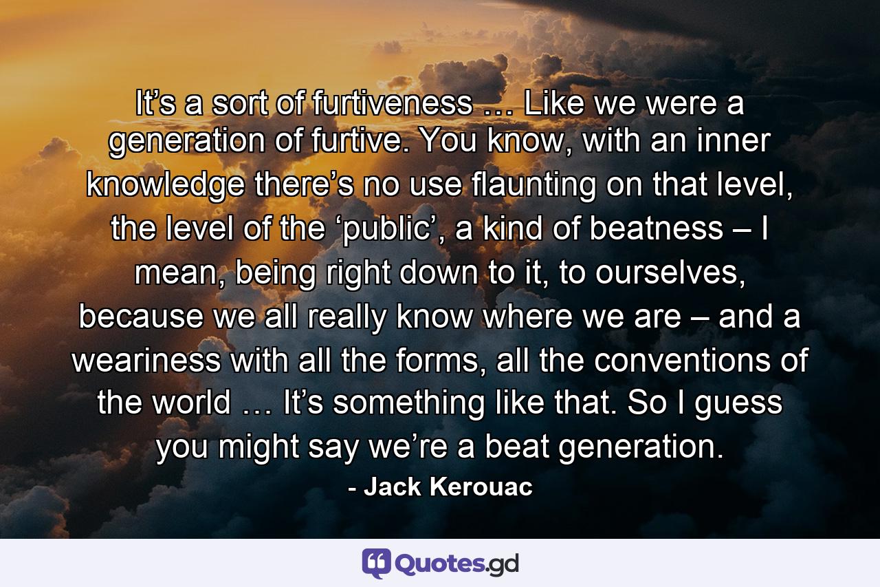 It’s a sort of furtiveness … Like we were a generation of furtive. You know, with an inner knowledge there’s no use flaunting on that level, the level of the ‘public’, a kind of beatness – I mean, being right down to it, to ourselves, because we all really know where we are – and a weariness with all the forms, all the conventions of the world … It’s something like that. So I guess you might say we’re a beat generation. - Quote by Jack Kerouac