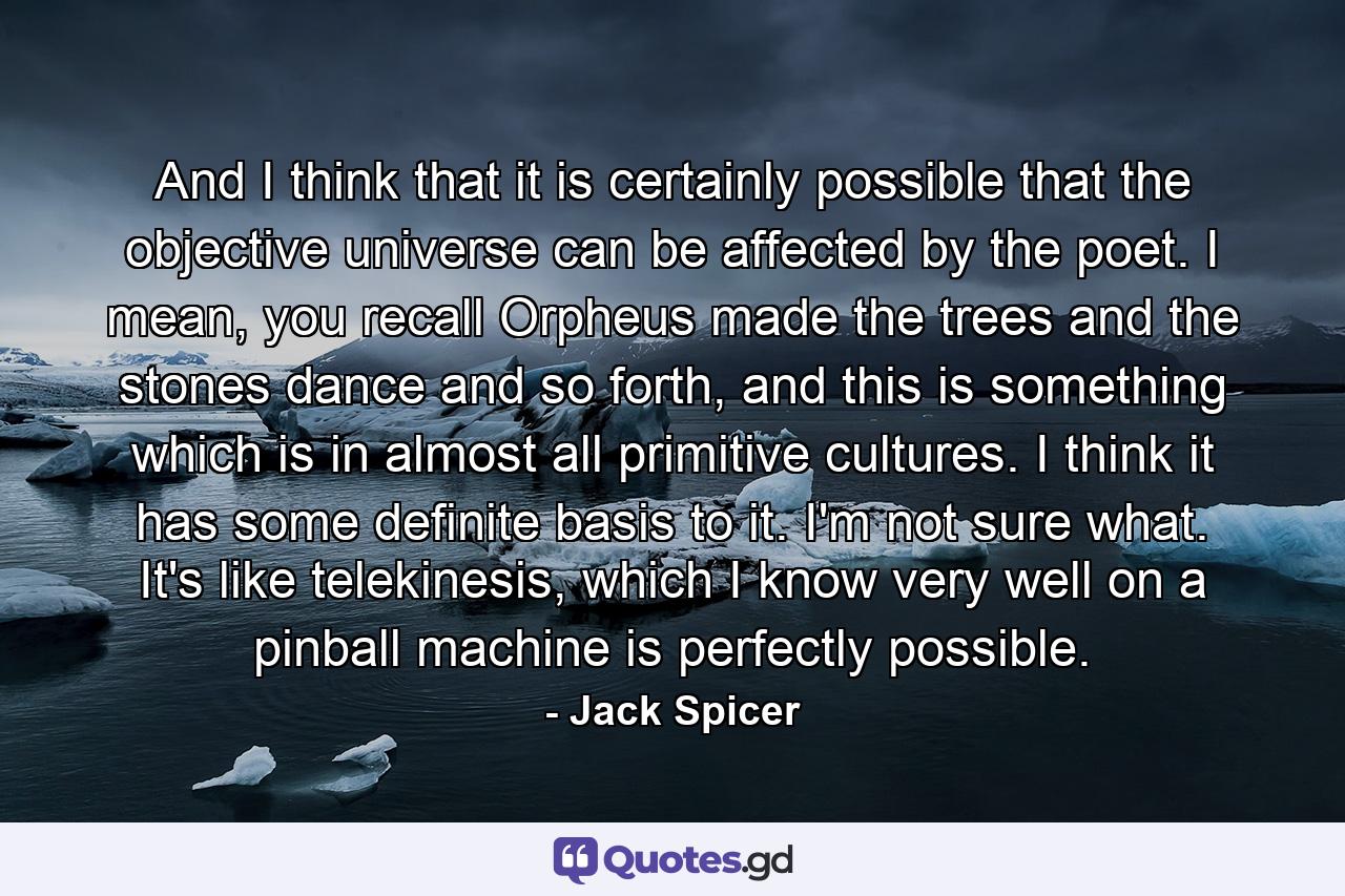 And I think that it is certainly possible that the objective universe can be affected by the poet. I mean, you recall Orpheus made the trees and the stones dance and so forth, and this is something which is in almost all primitive cultures. I think it has some definite basis to it. I'm not sure what. It's like telekinesis, which I know very well on a pinball machine is perfectly possible. - Quote by Jack Spicer