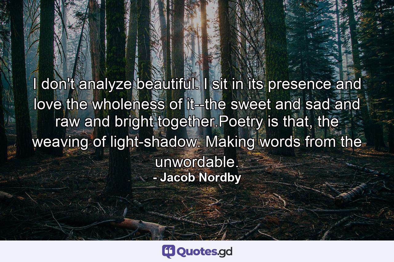 I don't analyze beautiful. I sit in its presence and love the wholeness of it--the sweet and sad and raw and bright together.Poetry is that, the weaving of light-shadow. Making words from the unwordable. - Quote by Jacob Nordby