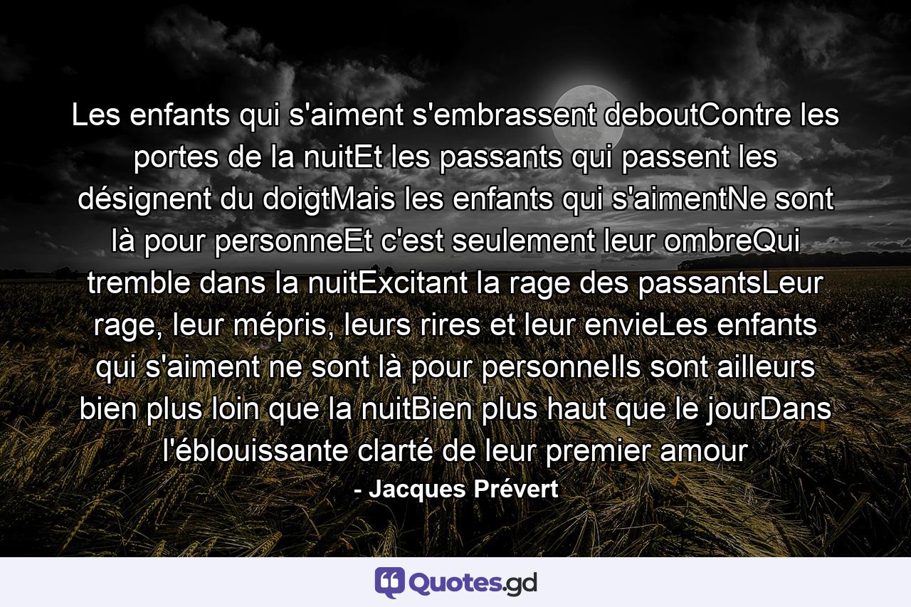 Les enfants qui s'aiment s'embrassent deboutContre les portes de la nuitEt les passants qui passent les désignent du doigtMais les enfants qui s'aimentNe sont là pour personneEt c'est seulement leur ombreQui tremble dans la nuitExcitant la rage des passantsLeur rage, leur mépris, leurs rires et leur envieLes enfants qui s'aiment ne sont là pour personneIls sont ailleurs bien plus loin que la nuitBien plus haut que le jourDans l'éblouissante clarté de leur premier amour - Quote by Jacques Prévert