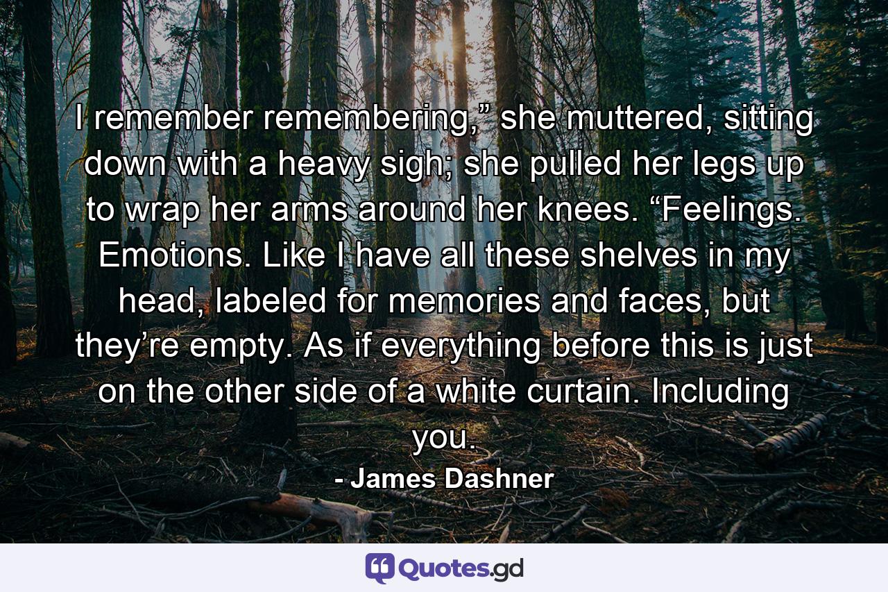 I remember remembering,” she muttered, sitting down with a heavy sigh; she pulled her legs up to wrap her arms around her knees. “Feelings. Emotions. Like I have all these shelves in my head, labeled for memories and faces, but they’re empty. As if everything before this is just on the other side of a white curtain. Including you. - Quote by James Dashner