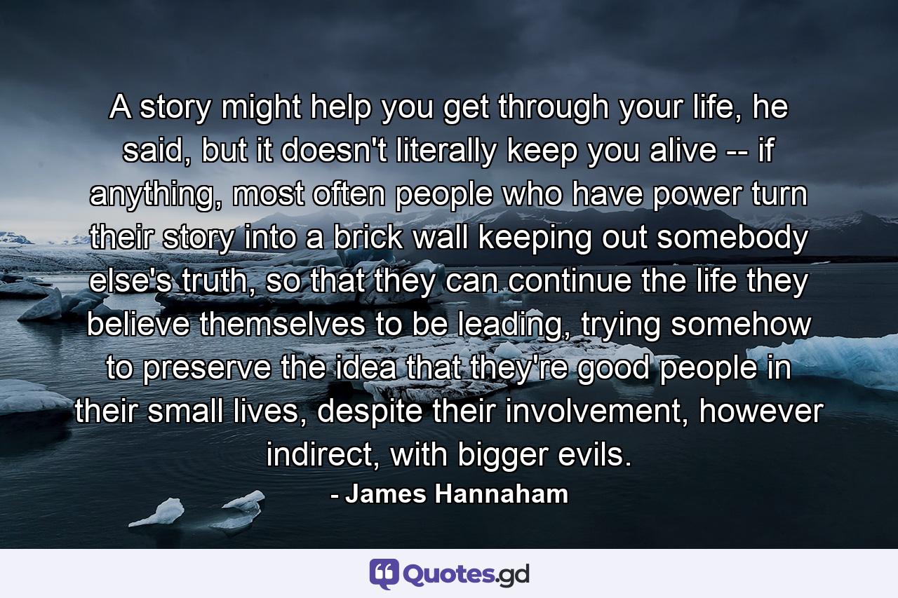 A story might help you get through your life, he said, but it doesn't literally keep you alive -- if anything, most often people who have power turn their story into a brick wall keeping out somebody else's truth, so that they can continue the life they believe themselves to be leading, trying somehow to preserve the idea that they're good people in their small lives, despite their involvement, however indirect, with bigger evils. - Quote by James Hannaham