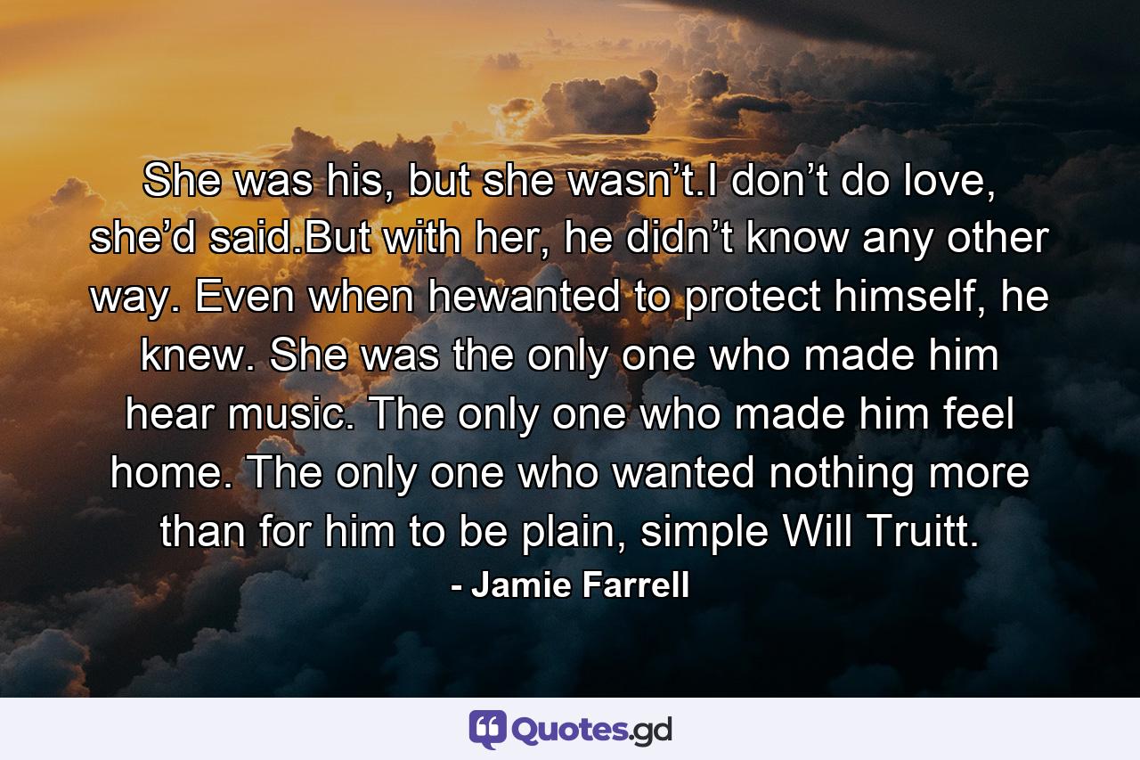 She was his, but she wasn’t.I don’t do love, she’d said.But with her, he didn’t know any other way. Even when hewanted to protect himself, he knew. She was the only one who made him hear music. The only one who made him feel home. The only one who wanted nothing more than for him to be plain, simple Will Truitt. - Quote by Jamie Farrell