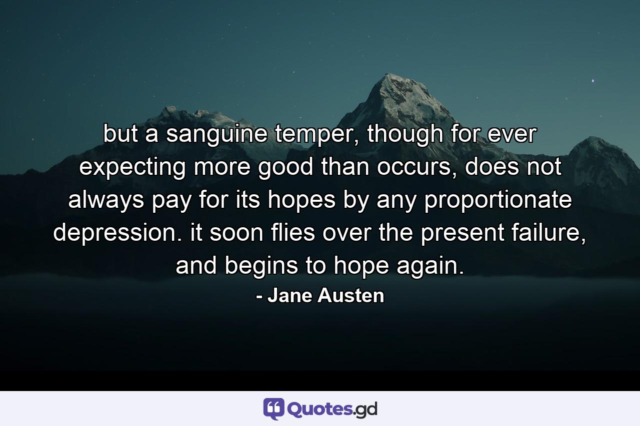 but a sanguine temper, though for ever expecting more good than occurs, does not always pay for its hopes by any proportionate depression. it soon flies over the present failure, and begins to hope again. - Quote by Jane Austen