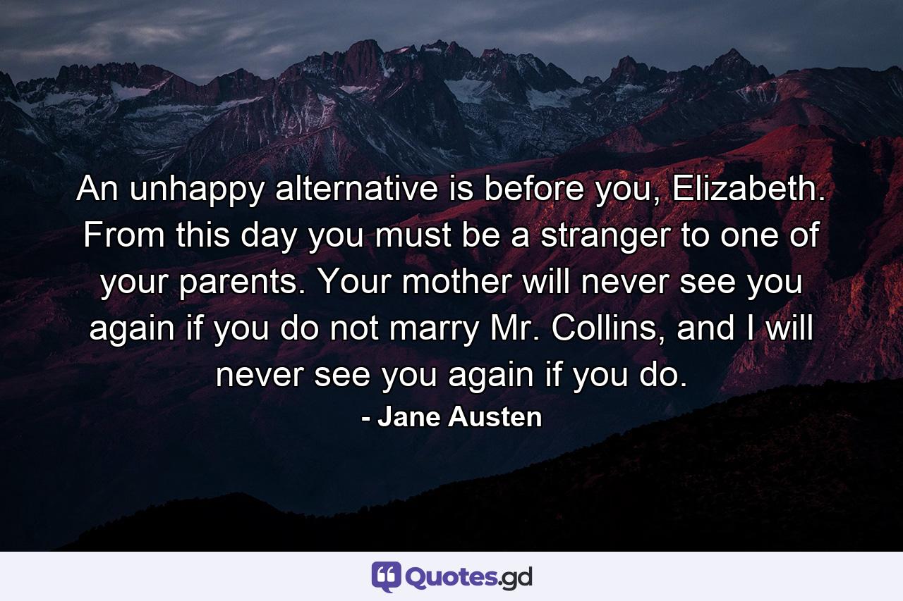 An unhappy alternative is before you, Elizabeth. From this day you must be a stranger to one of your parents. Your mother will never see you again if you do not marry Mr. Collins, and I will never see you again if you do. - Quote by Jane Austen