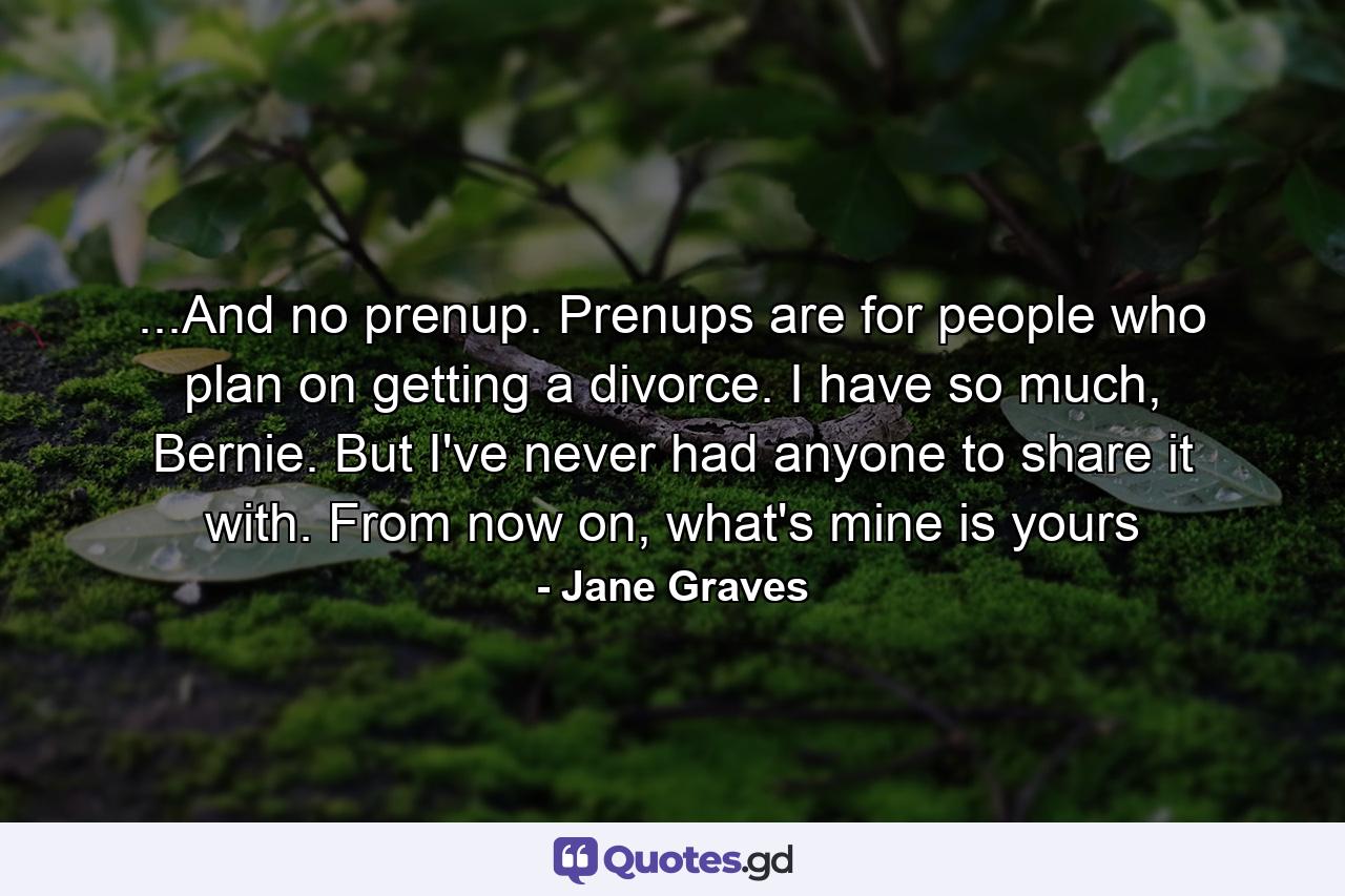 ...And no prenup. Prenups are for people who plan on getting a divorce. I have so much, Bernie. But I've never had anyone to share it with. From now on, what's mine is yours - Quote by Jane Graves