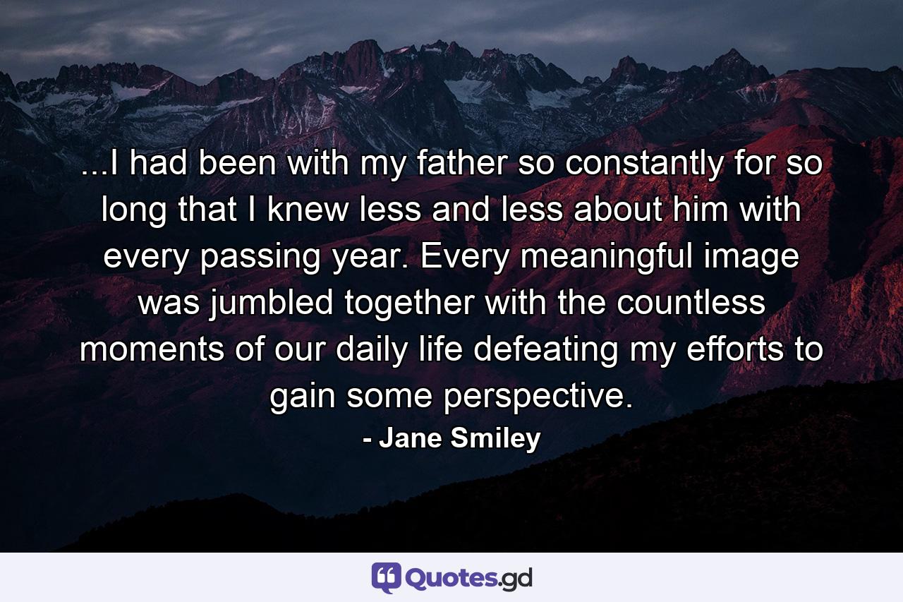 ...I had been with my father so constantly for so long that I knew less and less about him with every passing year. Every meaningful image was jumbled together with the countless moments of our daily life defeating my efforts to gain some perspective. - Quote by Jane Smiley