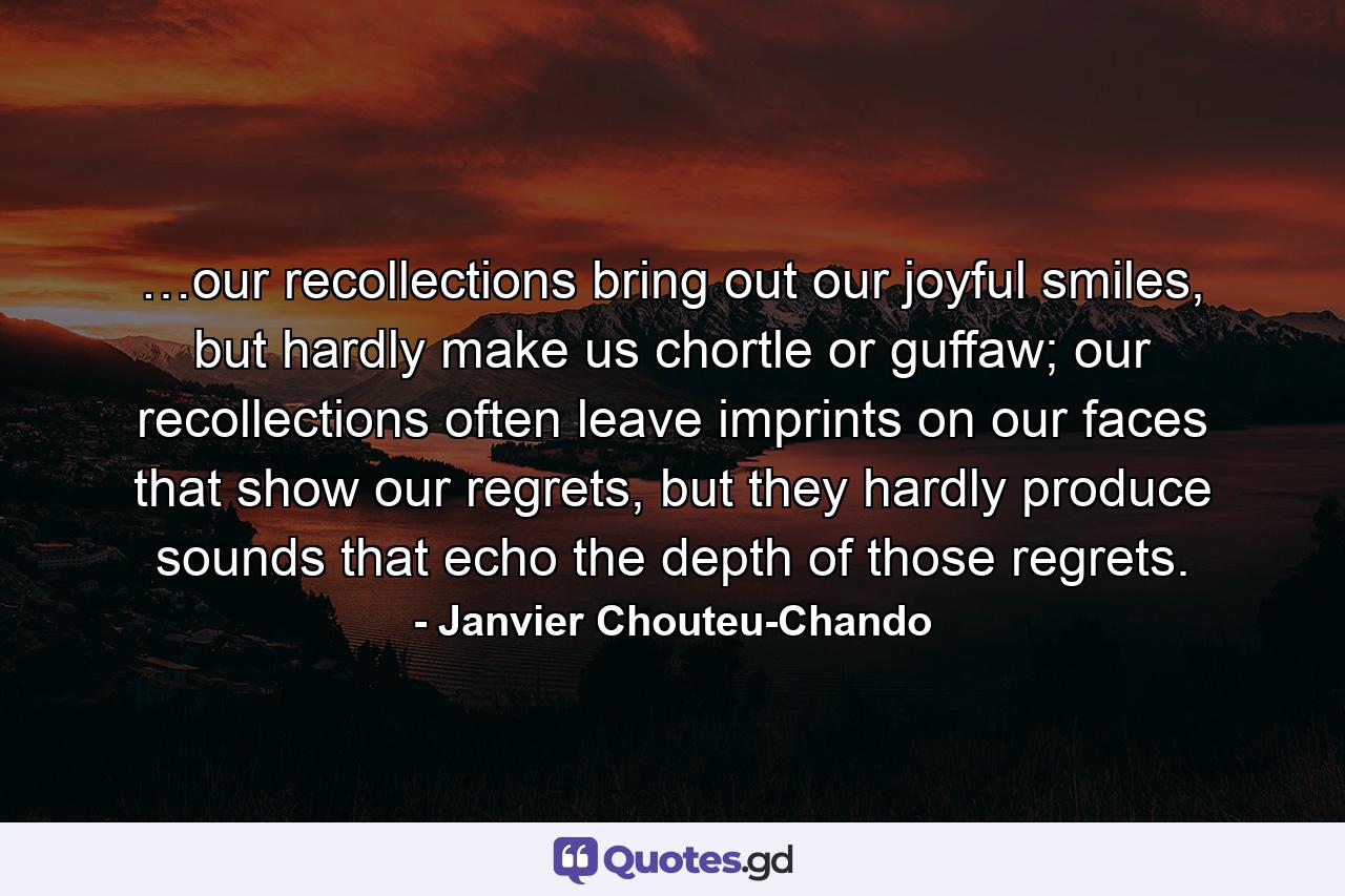 …our recollections bring out our joyful smiles, but hardly make us chortle or guffaw; our recollections often leave imprints on our faces that show our regrets, but they hardly produce sounds that echo the depth of those regrets. - Quote by Janvier Chouteu-Chando