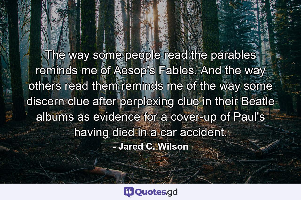 The way some people read the parables reminds me of Aesop's Fables. And the way others read them reminds me of the way some discern clue after perplexing clue in their Beatle albums as evidence for a cover-up of Paul's having died in a car accident. - Quote by Jared C. Wilson