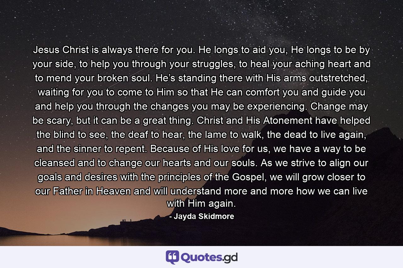 Jesus Christ is always there for you. He longs to aid you, He longs to be by your side, to help you through your struggles, to heal your aching heart and to mend your broken soul. He’s standing there with His arms outstretched, waiting for you to come to Him so that He can comfort you and guide you and help you through the changes you may be experiencing. Change may be scary, but it can be a great thing. Christ and His Atonement have helped the blind to see, the deaf to hear, the lame to walk, the dead to live again, and the sinner to repent. Because of His love for us, we have a way to be cleansed and to change our hearts and our souls. As we strive to align our goals and desires with the principles of the Gospel, we will grow closer to our Father in Heaven and will understand more and more how we can live with Him again. - Quote by Jayda Skidmore