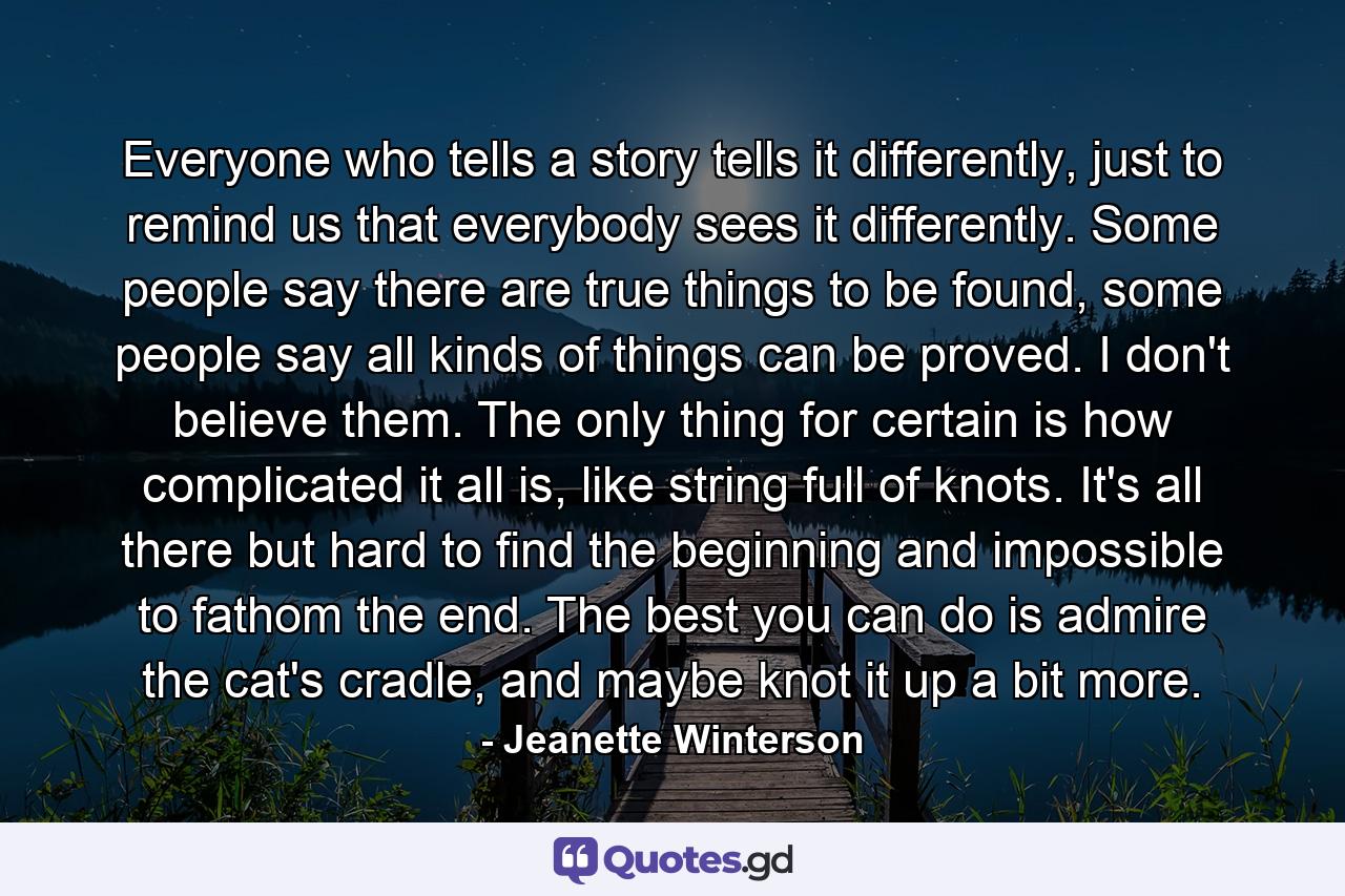 Everyone who tells a story tells it differently, just to remind us that everybody sees it differently. Some people say there are true things to be found, some people say all kinds of things can be proved. I don't believe them. The only thing for certain is how complicated it all is, like string full of knots. It's all there but hard to find the beginning and impossible to fathom the end. The best you can do is admire the cat's cradle, and maybe knot it up a bit more. - Quote by Jeanette Winterson