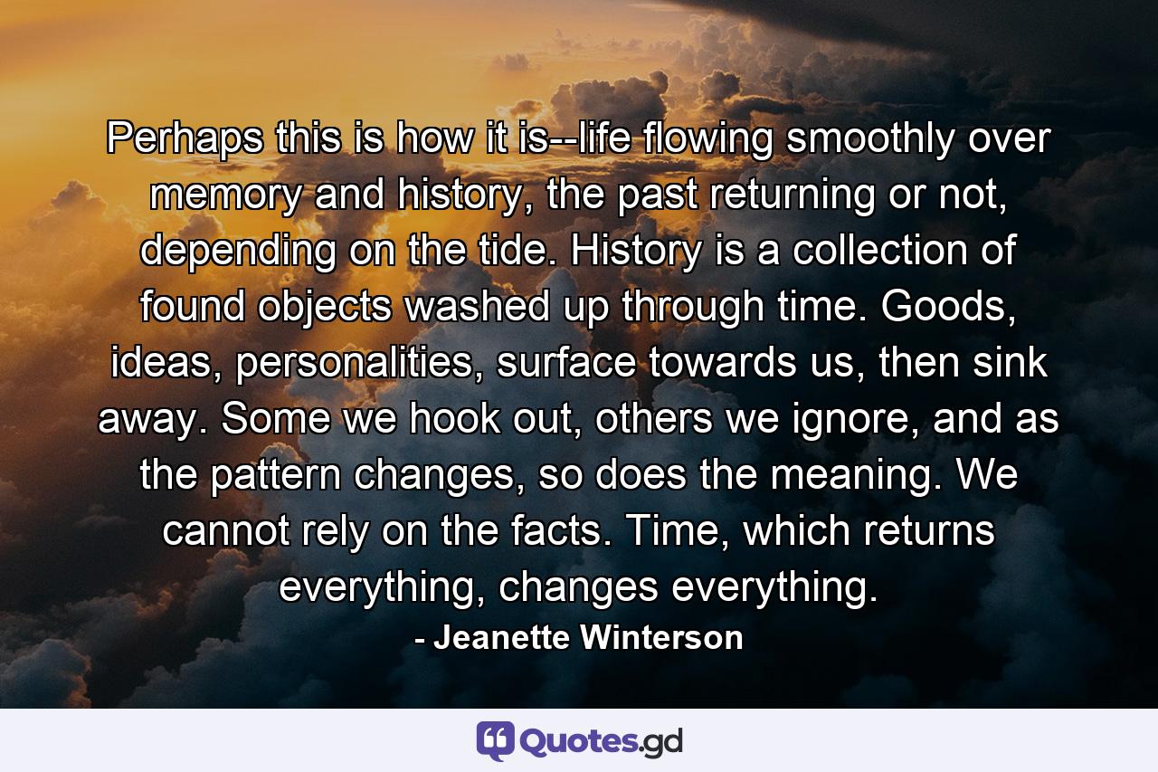 Perhaps this is how it is--life flowing smoothly over memory and history, the past returning or not, depending on the tide. History is a collection of found objects washed up through time. Goods, ideas, personalities, surface towards us, then sink away. Some we hook out, others we ignore, and as the pattern changes, so does the meaning. We cannot rely on the facts. Time, which returns everything, changes everything. - Quote by Jeanette Winterson