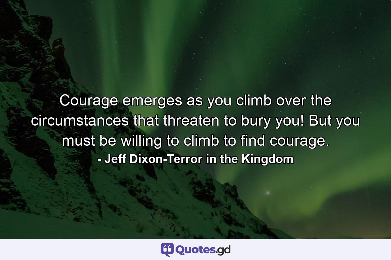 Courage emerges as you climb over the circumstances that threaten to bury you! But you must be willing to climb to find courage. - Quote by Jeff Dixon-Terror in the Kingdom