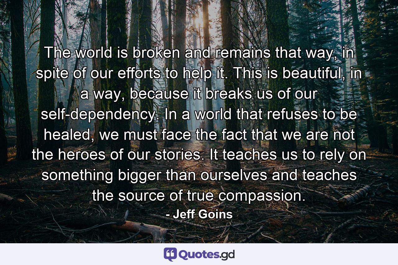 The world is broken and remains that way, in spite of our efforts to help it. This is beautiful, in a way, because it breaks us of our self-dependency. In a world that refuses to be healed, we must face the fact that we are not the heroes of our stories. It teaches us to rely on something bigger than ourselves and teaches the source of true compassion. - Quote by Jeff Goins