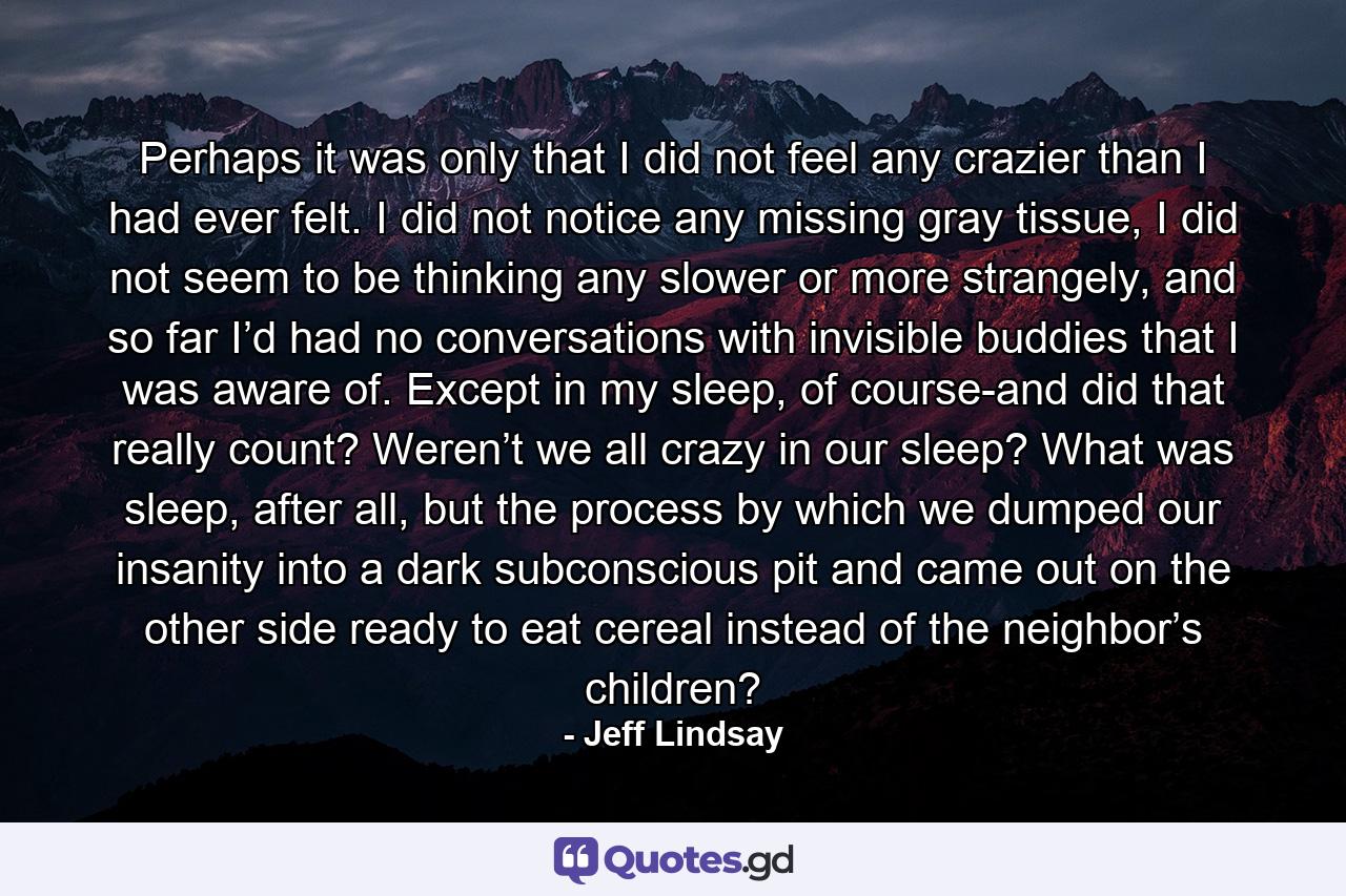 Perhaps it was only that I did not feel any crazier than I had ever felt. I did not notice any missing gray tissue, I did not seem to be thinking any slower or more strangely, and so far I’d had no conversations with invisible buddies that I was aware of. Except in my sleep, of course-and did that really count? Weren’t we all crazy in our sleep? What was sleep, after all, but the process by which we dumped our insanity into a dark subconscious pit and came out on the other side ready to eat cereal instead of the neighbor’s children? - Quote by Jeff Lindsay