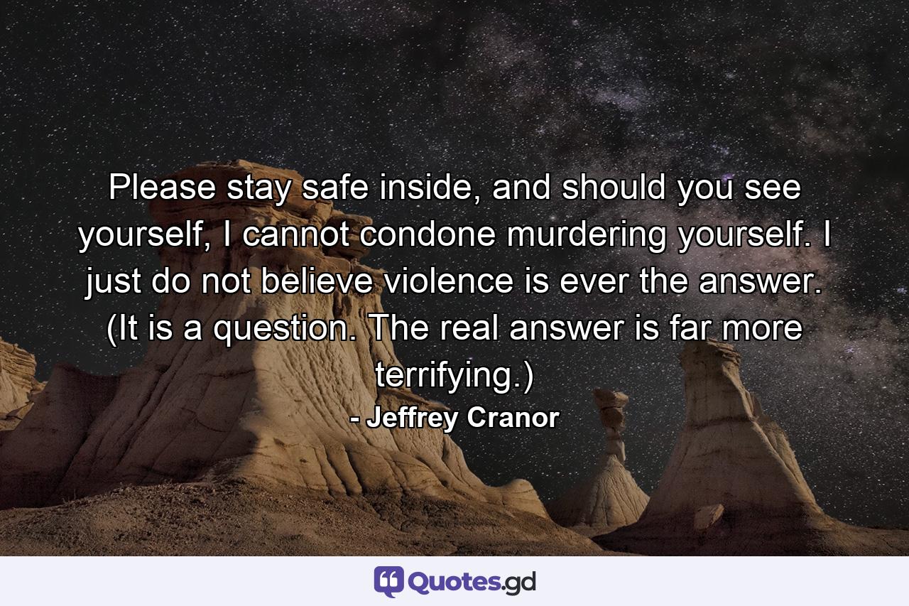 Please stay safe inside, and should you see yourself, I cannot condone murdering yourself. I just do not believe violence is ever the answer. (It is a question. The real answer is far more terrifying.) - Quote by Jeffrey Cranor