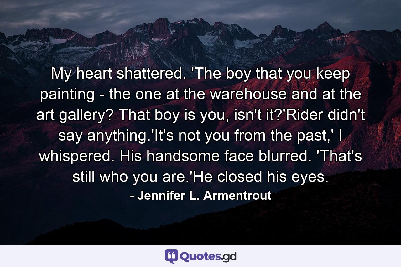 My heart shattered. 'The boy that you keep painting - the one at the warehouse and at the art gallery? That boy is you, isn't it?'Rider didn't say anything.'It's not you from the past,' I whispered. His handsome face blurred. 'That's still who you are.'He closed his eyes. - Quote by Jennifer L. Armentrout