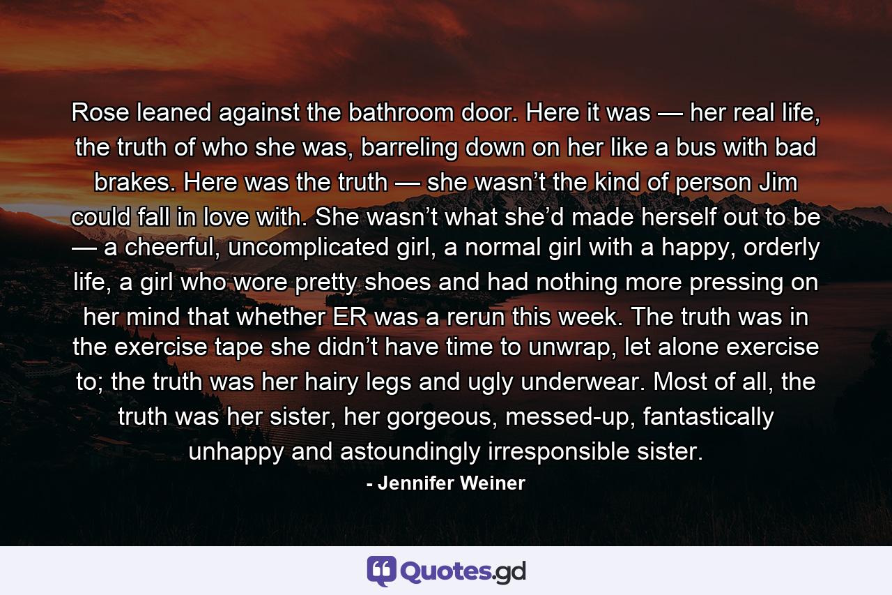 Rose leaned against the bathroom door. Here it was — her real life, the truth of who she was, barreling down on her like a bus with bad brakes. Here was the truth — she wasn’t the kind of person Jim could fall in love with. She wasn’t what she’d made herself out to be — a cheerful, uncomplicated girl, a normal girl with a happy, orderly life, a girl who wore pretty shoes and had nothing more pressing on her mind that whether ER was a rerun this week. The truth was in the exercise tape she didn’t have time to unwrap, let alone exercise to; the truth was her hairy legs and ugly underwear. Most of all, the truth was her sister, her gorgeous, messed-up, fantastically unhappy and astoundingly irresponsible sister. - Quote by Jennifer Weiner