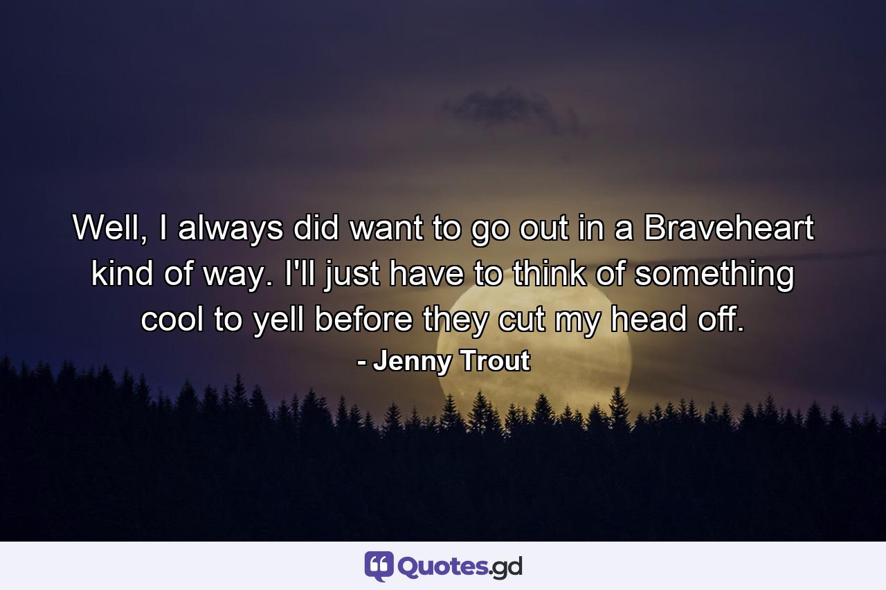 Well, I always did want to go out in a Braveheart kind of way. I'll just have to think of something cool to yell before they cut my head off. - Quote by Jenny Trout