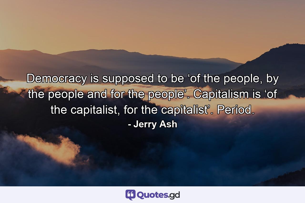 Democracy is supposed to be ‘of the people, by the people and for the people’. Capitalism is ‘of the capitalist, for the capitalist’. Period. - Quote by Jerry Ash