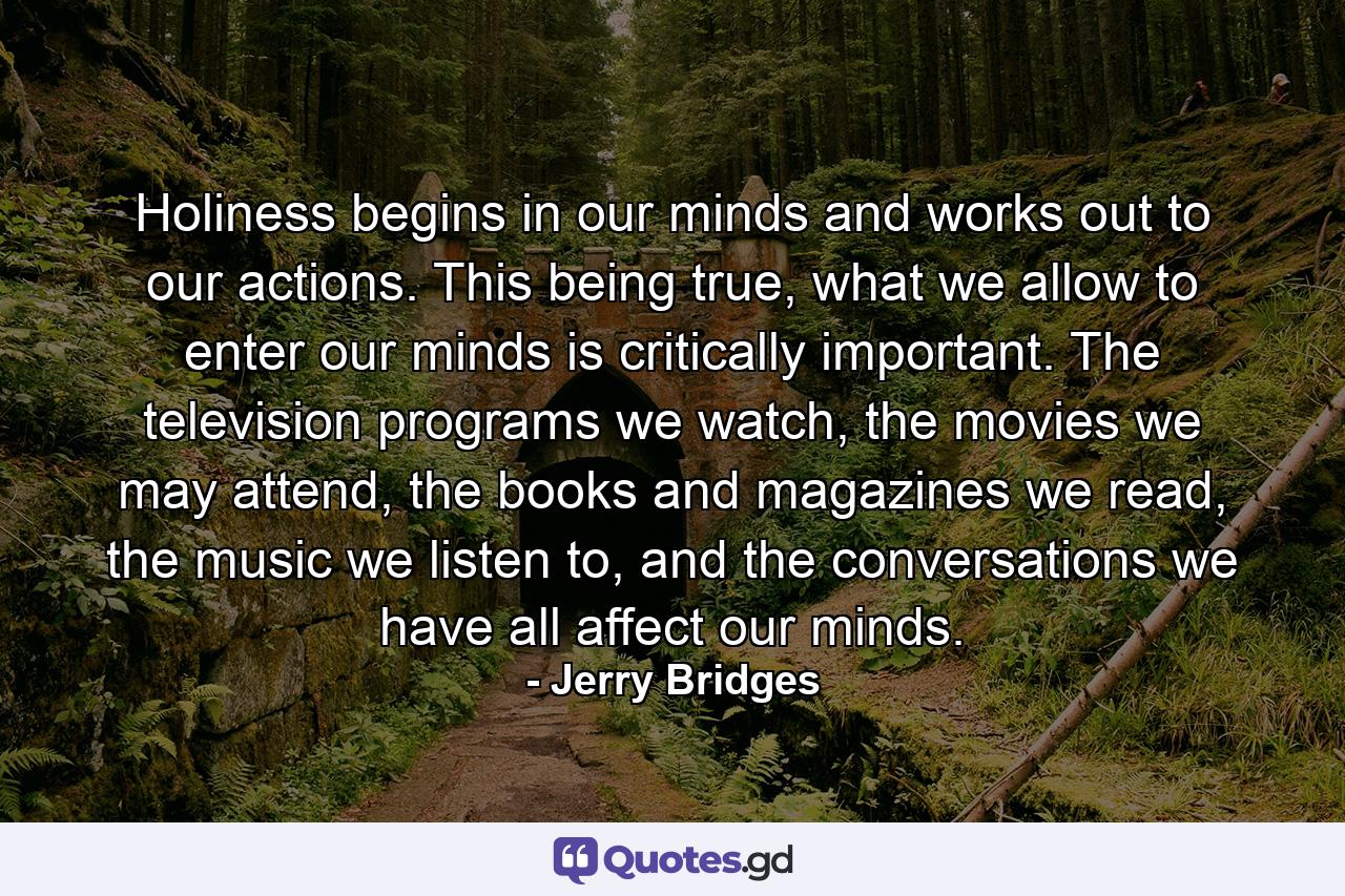 Holiness begins in our minds and works out to our actions. This being true, what we allow to enter our minds is critically important. The television programs we watch, the movies we may attend, the books and magazines we read, the music we listen to, and the conversations we have all affect our minds. - Quote by Jerry Bridges