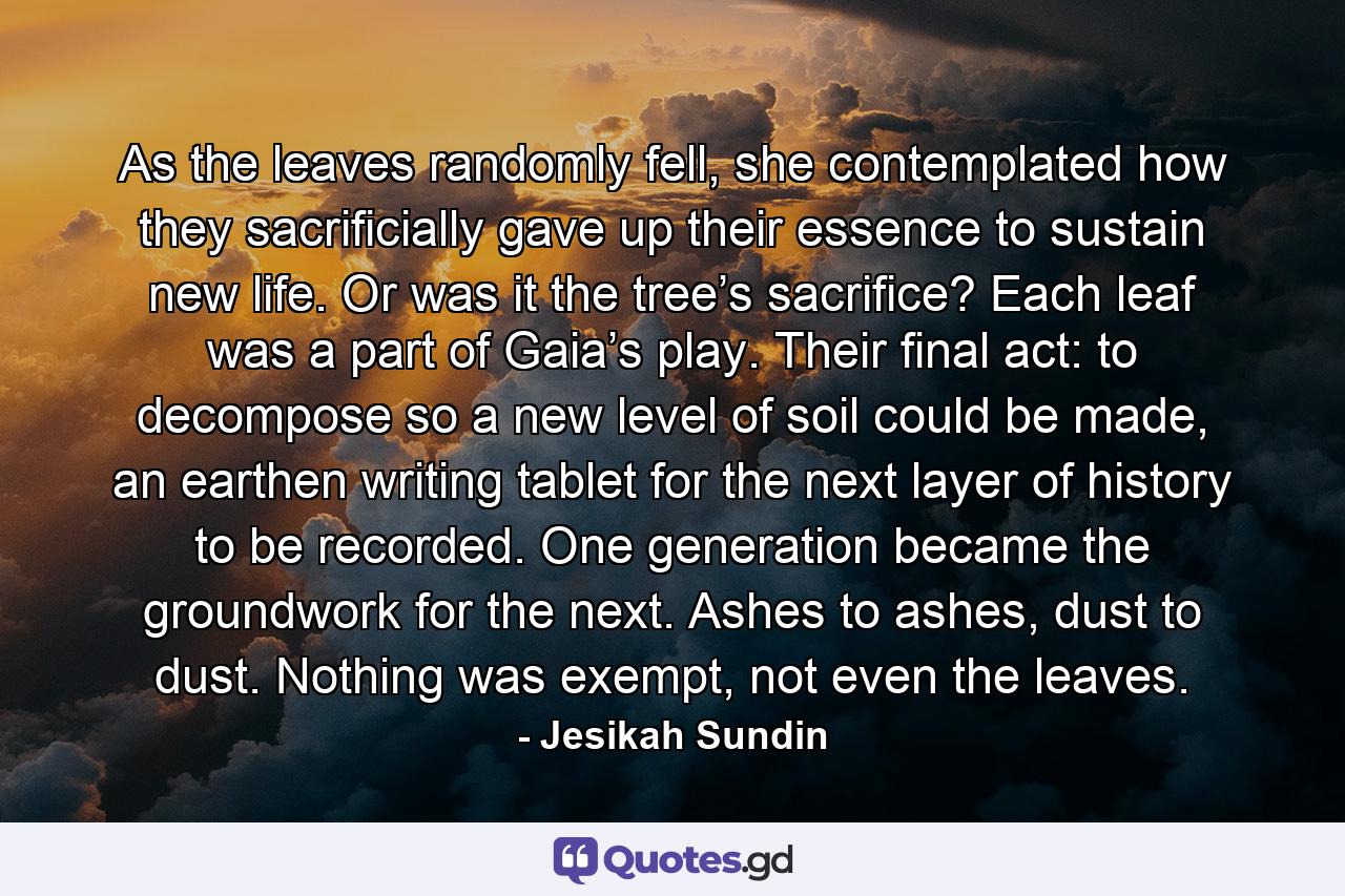 As the leaves randomly fell, she contemplated how they sacrificially gave up their essence to sustain new life. Or was it the tree’s sacrifice? Each leaf was a part of Gaia’s play. Their final act: to decompose so a new level of soil could be made, an earthen writing tablet for the next layer of history to be recorded. One generation became the groundwork for the next. Ashes to ashes, dust to dust. Nothing was exempt, not even the leaves. - Quote by Jesikah Sundin