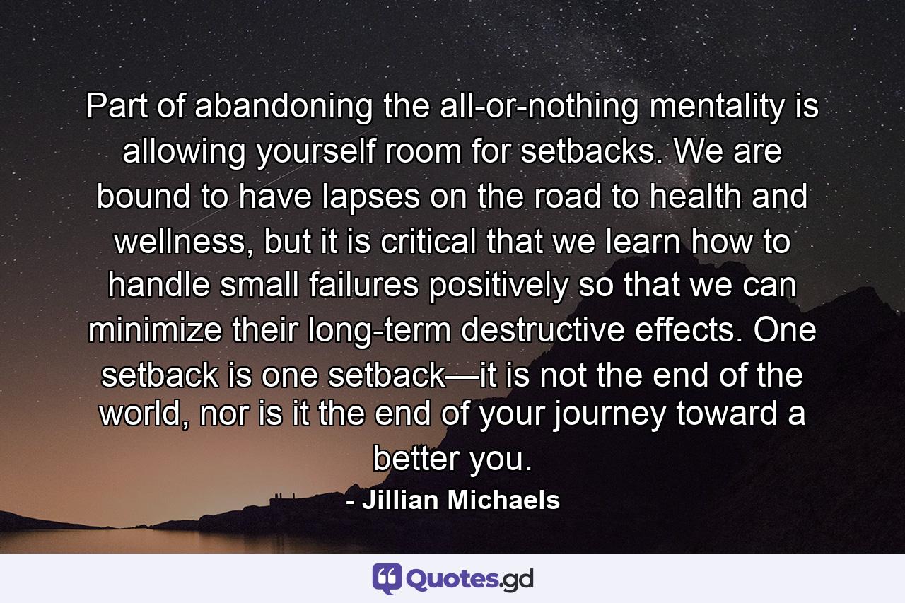 Part of abandoning the all-or-nothing mentality is allowing yourself room for setbacks. We are bound to have lapses on the road to health and wellness, but it is critical that we learn how to handle small failures positively so that we can minimize their long-term destructive effects. One setback is one setback—it is not the end of the world, nor is it the end of your journey toward a better you. - Quote by Jillian Michaels