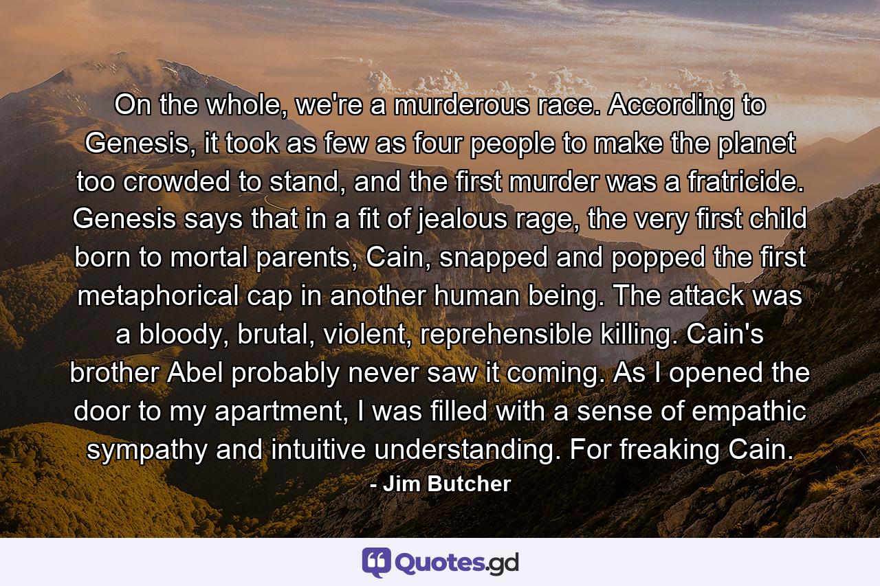 On the whole, we're a murderous race. According to Genesis, it took as few as four people to make the planet too crowded to stand, and the first murder was a fratricide. Genesis says that in a fit of jealous rage, the very first child born to mortal parents, Cain, snapped and popped the first metaphorical cap in another human being. The attack was a bloody, brutal, violent, reprehensible killing. Cain's brother Abel probably never saw it coming. As I opened the door to my apartment, I was filled with a sense of empathic sympathy and intuitive understanding. For freaking Cain. - Quote by Jim Butcher