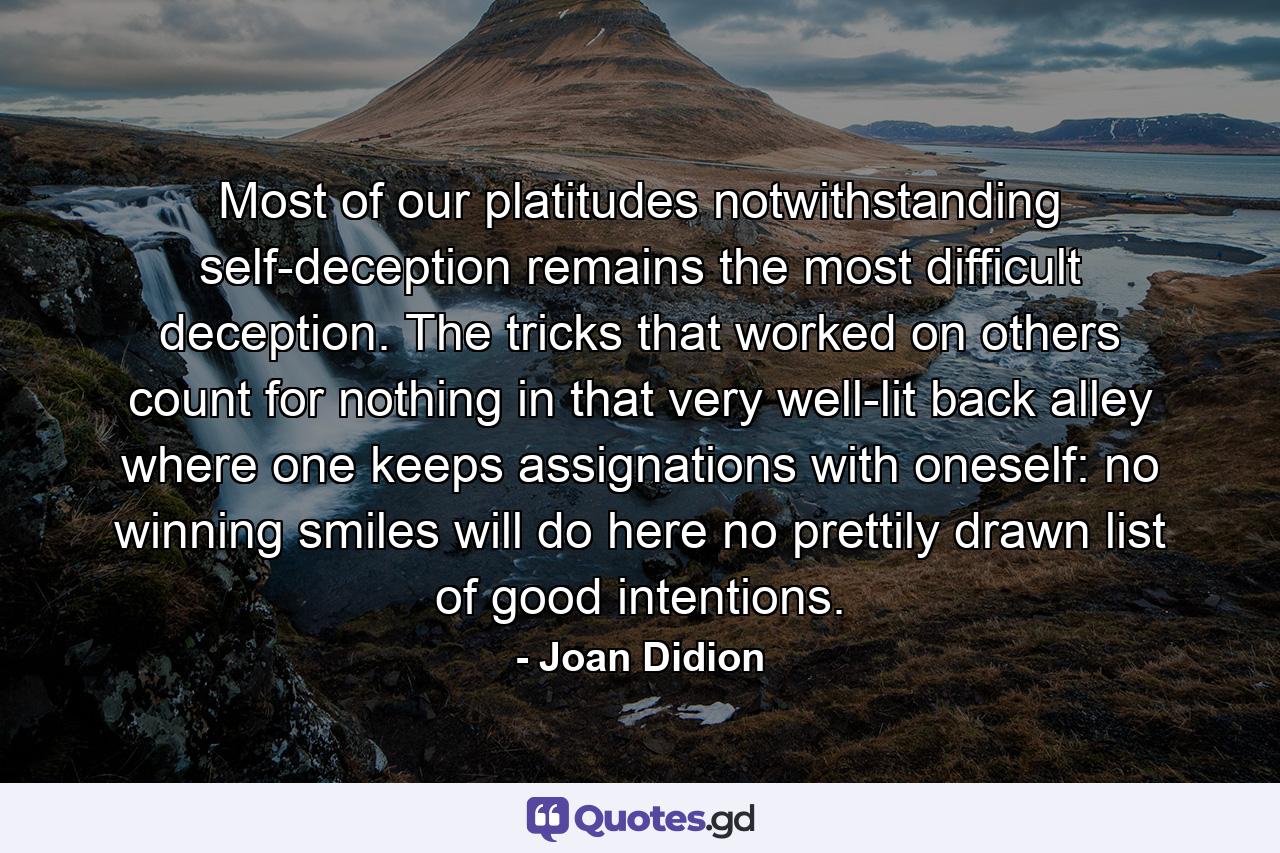 Most of our platitudes notwithstanding  self-deception remains the most difficult deception. The tricks that worked on others count for nothing in that very well-lit back alley where one keeps assignations with oneself: no winning smiles will do here  no prettily drawn list of good intentions. - Quote by Joan Didion