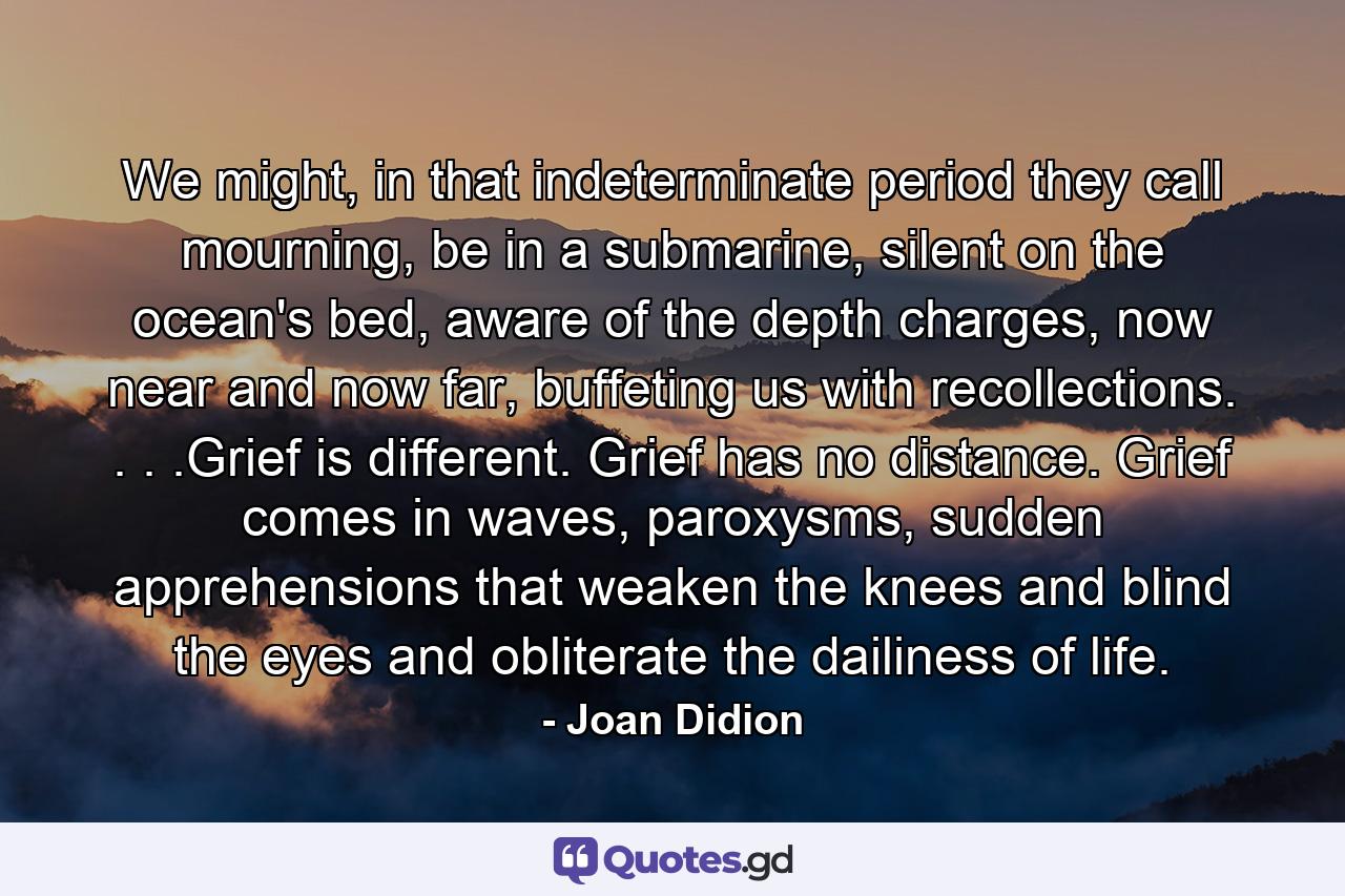 We might, in that indeterminate period they call mourning, be in a submarine, silent on the ocean's bed, aware of the depth charges, now near and now far, buffeting us with recollections. . . .Grief is different. Grief has no distance. Grief comes in waves, paroxysms, sudden apprehensions that weaken the knees and blind the eyes and obliterate the dailiness of life. - Quote by Joan Didion