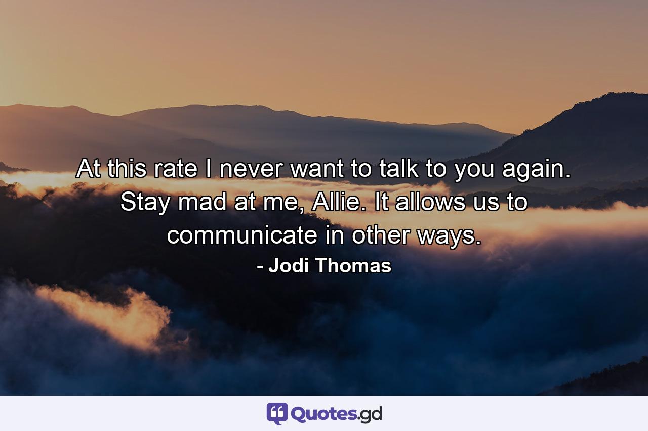 At this rate I never want to talk to you again. Stay mad at me, Allie. It allows us to communicate in other ways. - Quote by Jodi Thomas