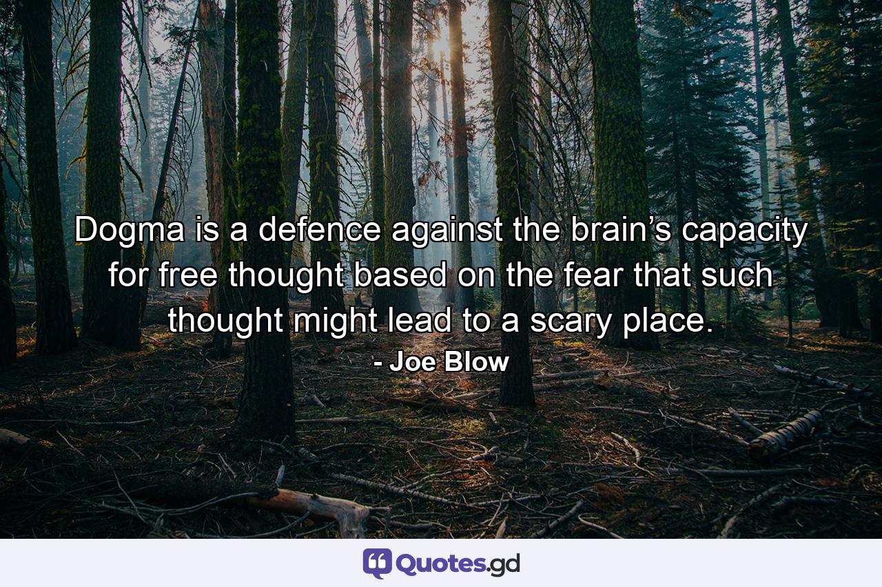 Dogma is a defence against the brain’s capacity for free thought based on the fear that such thought might lead to a scary place. - Quote by Joe Blow