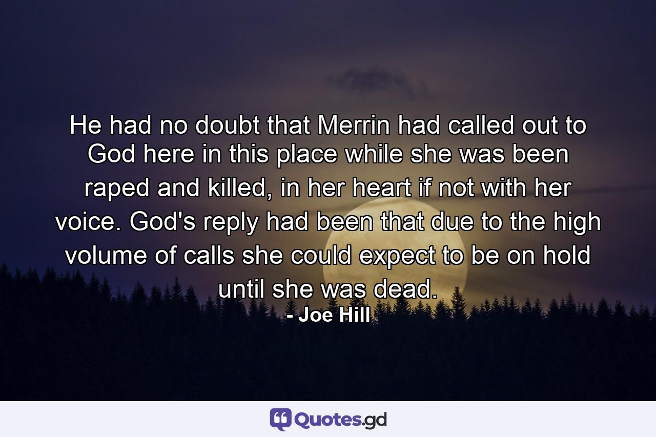 He had no doubt that Merrin had called out to God here in this place while she was been raped and killed, in her heart if not with her voice. God's reply had been that due to the high volume of calls she could expect to be on hold until she was dead. - Quote by Joe Hill